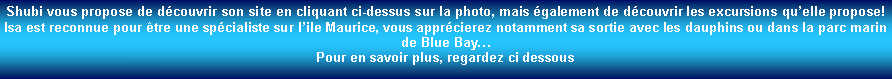 Zone de Texte: Shubi vous propose de dcouvrir son site en cliquant ci-dessus sur la photo, mais galement de dcouvrir les excursions quelle propose!Isa est reconnue pour tre une spcialiste sur lile Maurice, vous apprcierez notamment sa sortie avec les dauphins ou dans la parc marin de Blue BayPour en savoir plus, regardez ci dessous